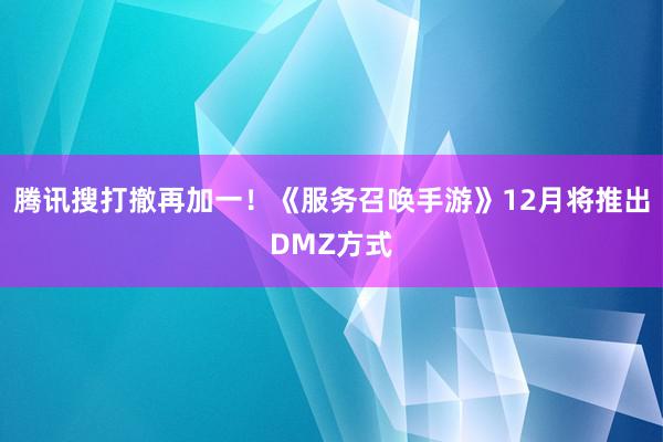 腾讯搜打撤再加一!《服务召唤手游》12月将推出DMZ方式